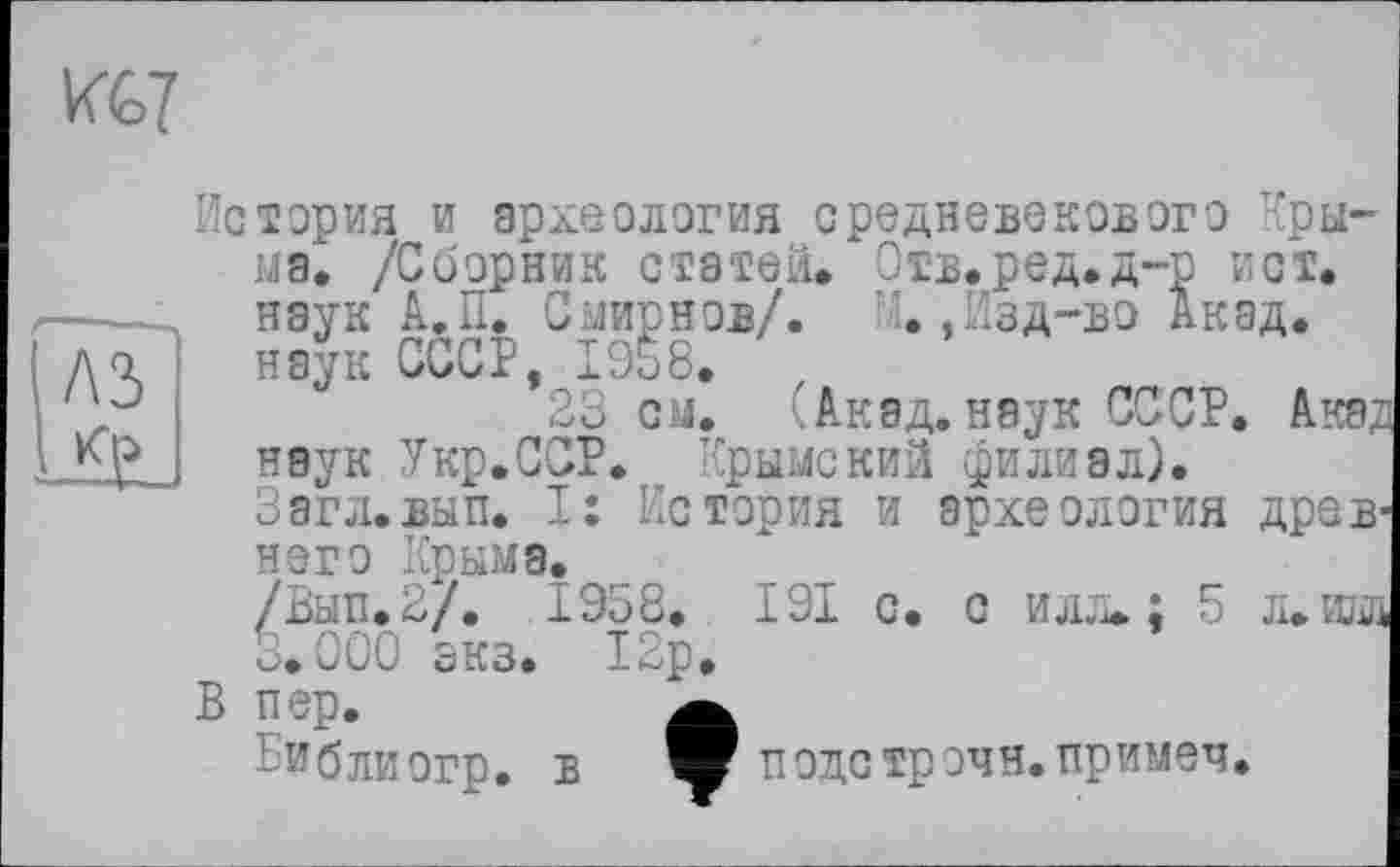 ﻿лз
История и археология средневекового Крыма. /Сборник статей. Отв.ред.д-р ист. наук А.П. Смирнов/. М.,Изд-во Акад, наук СССР, 19Ê8. ,
23 см. (Акад, наук СССР. Акад наук Укр.ССР. Крымский филиал). Загл.вып. I: История и археология древнего Крыма.
/Вып.2/. 1958. 191 с. с илл. ; 5 л.ш 3.000 зкз. 12р.
В пер.	а
-Иблиогр. в W подстрэчн.примеч.